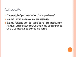 AGREGAÇÃO
 É‫‏‬a‫‏‬relação‫“‏‬parte-todo”‫‏‬ou‫“‏‬uma-parte-de”.
 É uma forma especial de associação.

 É‫‏‬uma‫‏‬relação‫‏‬do‫‏‬tipo‫“‏‬todo/parte”‫‏‬ou‫“‏‬possui‫‏‬um”‫‏‬
  na qual uma classe representa uma coisa grande
  que é composta de coisas menores.
 