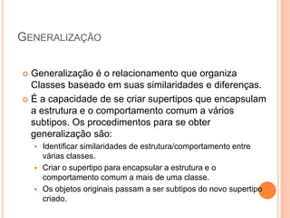 GENERALIZAÇÃO

 Generalização é o relacionamento que organiza
  Classes baseado em suas similaridades e diferenças.
 É a capacidade de se criar supertipos que encapsulam
  a estrutura e o comportamento comum a vários
  subtipos. Os procedimentos para se obter
  generalização são:
       Identificar similaridades de estrutura/comportamento entre
        várias classes.
       Criar o supertipo para encapsular a estrutura e o
        comportamento comum a mais de uma classe.
       Os objetos originais passam a ser subtipos do novo supertipo
        criado.
 