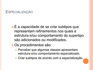 ESPECIALIZAÇÃO


   É  a capacidade de se criar subtipos que
     representam refinamentos nos quais a
     estrutura e/ou comportamento do supertipo
     são adicionados ou modificados.
    Os procedimentos são:
      Perceber que algumas classes apresentam
       estrutura e/ou comportamento especializado.
      Criar subtipos de acordo com a especialização.
 