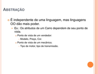 ABSTRAÇÃO

    É independente de uma linguagem, mas linguagens
     OO dão mais poder.
        Ex.: Os atributos de um Carro dependem de seu ponto de
         vista.
          Ponto de vista de um vendedor:
             Modelo, Preço, Cor.

          Ponto de vista de um mecânico;

             Tipo de motor, tipo de transmissão.
 
