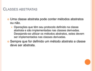 CLASSES ABSTRATAS

     Uma classe abstrata pode conter métodos abstratos
      ou não.
         Operações que têm seu protocolo definido na classe
          abstrata e são implementadas nas classes derivadas.
          Desejando-se utilizar os métodos abstratos, estes devem
          ser implementados nas classes derivadas.
     Sempre que for definido um método abstrato a classe
      deve ser abstrata.
 