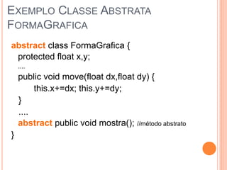 EXEMPLO CLASSE ABSTRATA
FORMAGRAFICA
abstract class FormaGrafica {
 protected float x,y;
    ....
    public void move(float dx,float dy) {
         this.x+=dx; this.y+=dy;
    }
    ....
    abstract public void mostra(); //método abstrato
}
 