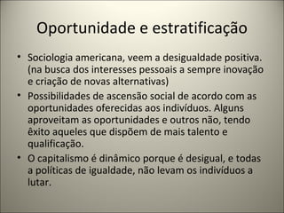 Oportunidade e estratificação Sociologia americana, veem a desigualdade positiva.(na busca dos interesses pessoais a sempre inovação e criação de novas alternativas) Possibilidades de ascensão social de acordo com as oportunidades oferecidas aos indivíduos. Alguns aproveitam as oportunidades e outros não, tendo êxito aqueles que dispõem de mais talento e qualificação. O capitalismo é dinâmico porque é desigual, e todas a políticas de igualdade, não levam os indivíduos a lutar. 