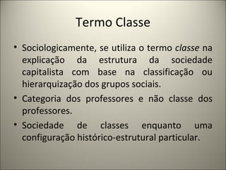 Termo Classe Sociologicamente, se utiliza o termo  classe  na explicação da estrutura da sociedade capitalista com base na classificação ou hierarquização dos grupos sociais. Categoria dos professores e não classe dos professores. Sociedade de classes enquanto uma configuração histórico-estrutural particular. 