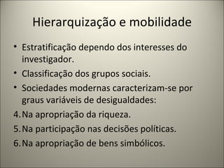 Hierarquização e mobilidade Estratificação dependo dos interesses do investigador. Classificação dos grupos sociais. Sociedades modernas caracterizam-se por graus variáveis de desigualdades: Na apropriação da riqueza. Na participação nas decisões políticas. Na apropriação de bens simbólicos. 