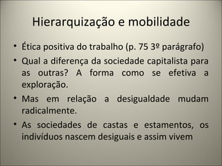 Hierarquização e mobilidade Ética positiva do trabalho (p. 75 3º parágrafo) Qual a diferença da sociedade capitalista para as outras? A forma como se efetiva a exploração. Mas em relação a desigualdade mudam radicalmente. As sociedades de castas e estamentos, os indivíduos nascem desiguais e assim vivem 