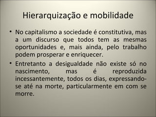 Hierarquização e mobilidade No capitalismo a sociedade é constitutiva, mas a um discurso que todos tem as mesmas oportunidades e, mais ainda, pelo trabalho podem prosperar e enriquecer. Entretanto a desigualdade não existe só no nascimento, mas é reproduzida incessantemente, todos os dias, expressando-se até na morte, particularmente em com se morre. 