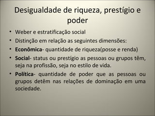 Desigualdade de riqueza, prestígio e poder Weber e estratificação social Distinção em relação as seguintes dimensões: Econômica - quantidade de riqueza(posse e renda) Social - status ou prestígio as pessoas ou grupos têm, seja na profissão, seja no estilo de vida. Política - quantidade de poder que as pessoas ou grupos detêm nas relações de dominação em uma sociedade. 