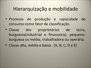 Hierarquização e mobilidade Processo de produção e capacidade de consumo como fator de classificação. Classe dos proprietários de terra, burguesia(industrial e financeira), pequeno-burguesa ou média, trabalhadora ou operária. Classe alta, média e baixa . (A, B, C, D e E) 