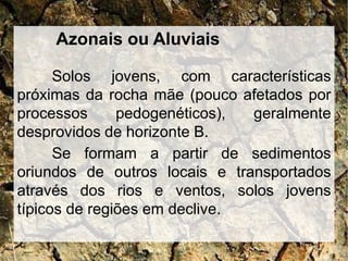 Azonais ou Aluviais
Solos jovens, com características
próximas da rocha mãe (pouco afetados por
processos pedogenéticos), geralmente
desprovidos de horizonte B.
Se formam a partir de sedimentos
oriundos de outros locais e transportados
através dos rios e ventos, solos jovens
típicos de regiões em declive.
 