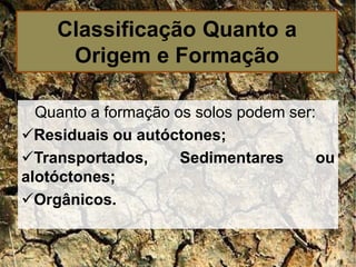 Quanto a formação os solos podem ser:
Residuais ou autóctones;
Transportados, Sedimentares ou
alotóctones;
Orgânicos.
Classificação Quanto a
Origem e Formação
 