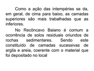 Como a ação das intempéries se da,
em geral, de cima para baixo, as camadas
superiores são mais trabalhadas que as
inferiores.
No Recôncavo Baiano é comum a
ocorrência de solos residuais oriundos de
rochas sedimentares. Sendo este
constituído de camadas sucessivas de
argila e areia, coerente com o material que
foi depositado no local
 