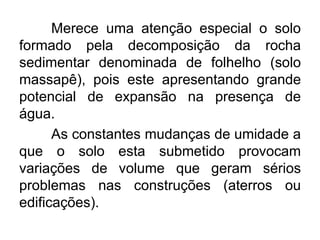 Merece uma atenção especial o solo
formado pela decomposição da rocha
sedimentar denominada de folhelho (solo
massapê), pois este apresentando grande
potencial de expansão na presença de
água.
As constantes mudanças de umidade a
que o solo esta submetido provocam
variações de volume que geram sérios
problemas nas construções (aterros ou
edificações).
 