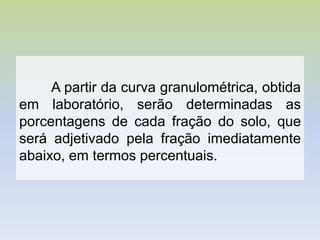 A partir da curva granulométrica, obtida
em laboratório, serão determinadas as
porcentagens de cada fração do solo, que
será adjetivado pela fração imediatamente
abaixo, em termos percentuais.
 