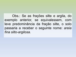 Obs.: Se as frações silte e argila, do
exemplo anterior, se equivalessem, com
leve predominância da fração silte, o solo
passaria a receber o seguinte nome: areia
fina silto-argilosa.
 