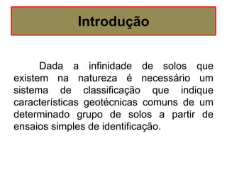 Introdução
Dada a infinidade de solos que
existem na natureza é necessário um
sistema de classificação que indique
características geotécnicas comuns de um
determinado grupo de solos a partir de
ensaios simples de identificação.
 