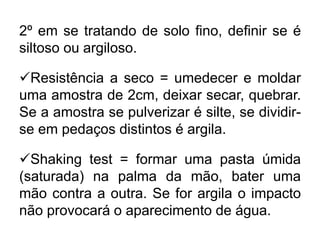 2º em se tratando de solo fino, definir se é
siltoso ou argiloso.
Resistência a seco = umedecer e moldar
uma amostra de 2cm, deixar secar, quebrar.
Se a amostra se pulverizar é silte, se dividir-
se em pedaços distintos é argila.
Shaking test = formar uma pasta úmida
(saturada) na palma da mão, bater uma
mão contra a outra. Se for argila o impacto
não provocará o aparecimento de água.
 