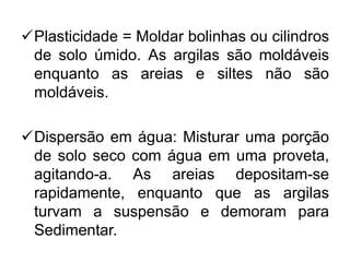 Plasticidade = Moldar bolinhas ou cilindros
de solo úmido. As argilas são moldáveis
enquanto as areias e siltes não são
moldáveis.
Dispersão em água: Misturar uma porção
de solo seco com água em uma proveta,
agitando-a. As areias depositam-se
rapidamente, enquanto que as argilas
turvam a suspensão e demoram para
Sedimentar.
 