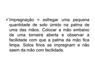 Impregnação = esfregar uma pequena
quantidade de solo úmido na palma de
uma das mãos. Colocar a mão embaixo
de uma torneira aberta e observar a
facilidade com que a palma da mão fica
limpa. Solos finos se impregnam e não
saem da mão com facilidade.
 