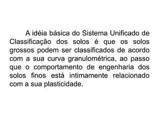 A idéia básica do Sistema Unificado de
Classificação dos solos é que os solos
grossos podem ser classificados de acordo
com a sua curva granulométrica, ao passo
que o comportamento de engenharia dos
solos finos está intimamente relacionado
com a sua plasticidade.
 