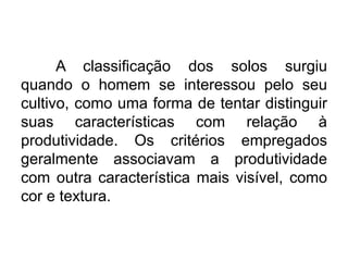 A classificação dos solos surgiu
quando o homem se interessou pelo seu
cultivo, como uma forma de tentar distinguir
suas características com relação à
produtividade. Os critérios empregados
geralmente associavam a produtividade
com outra característica mais visível, como
cor e textura.
 