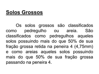 Solos Grossos
Os solos grossos são classificados
como pedregulho ou areia. São
classificados como pedregulhos aqueles
solos possuindo mais do que 50% de sua
fração grossa retida na peneira 4 (4,75mm)
e como areias aqueles solos possuindo
mais do que 50% de sua fração grossa
passando na peneira 4.
 