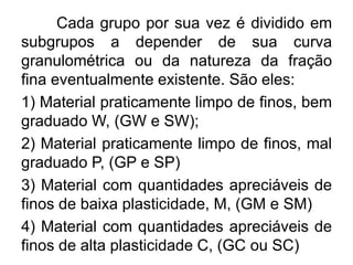 Cada grupo por sua vez é dividido em
subgrupos a depender de sua curva
granulométrica ou da natureza da fração
fina eventualmente existente. São eles:
1) Material praticamente limpo de finos, bem
graduado W, (GW e SW);
2) Material praticamente limpo de finos, mal
graduado P, (GP e SP)
3) Material com quantidades apreciáveis de
finos de baixa plasticidade, M, (GM e SM)
4) Material com quantidades apreciáveis de
finos de alta plasticidade C, (GC ou SC)
 