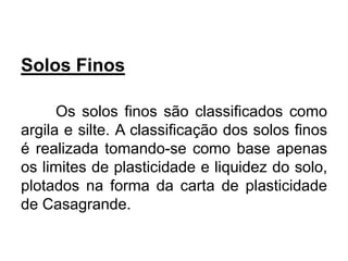 Solos Finos
Os solos finos são classificados como
argila e silte. A classificação dos solos finos
é realizada tomando-se como base apenas
os limites de plasticidade e liquidez do solo,
plotados na forma da carta de plasticidade
de Casagrande.
 