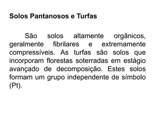 Solos Pantanosos e Turfas
São solos altamente orgânicos,
geralmente fibrilares e extremamente
compressíveis. As turfas são solos que
incorporam florestas soterradas em estágio
avançado de decomposição. Estes solos
formam um grupo independente de símbolo
(Pt).
 