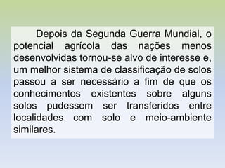 Depois da Segunda Guerra Mundial, o
potencial agrícola das nações menos
desenvolvidas tornou-se alvo de interesse e,
um melhor sistema de classificação de solos
passou a ser necessário a fim de que os
conhecimentos existentes sobre alguns
solos pudessem ser transferidos entre
localidades com solo e meio-ambiente
similares.
 