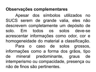 Observações complementares
Apesar dos símbolos utilizados no
SUCS serem de grande valia, eles não
descrevem completamente um depósito de
solo. Em todos os solos deve-se
acrescentar informações como odor, cor e
homogeneidade do material a classificação.
Para o caso de solos grossos,
informações como a forma dos grãos, tipo
de mineral predominante, graus de
intemperismo ou compacidade, presença ou
não de finos são pertinentes.
 