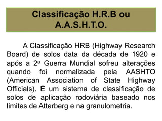 A Classificação HRB (Highway Research
Board) de solos data da década de 1920 e
após a 2a Guerra Mundial sofreu alterações
quando foi normalizada pela AASHTO
(American Association of State Highway
Officials). É um sistema de classificação de
solos de aplicação rodoviária baseado nos
limites de Atterberg e na granulometria.
Classificação H.R.B ou
A.A.S.H.T.O.
 