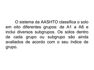 O sistema da AASHTO classifica o solo
em oito diferentes grupos: de A1 a A8 e
inclui diversos subgrupos. Os solos dentro
de cada grupo ou subgrupo são ainda
avaliados de acordo com o seu índice de
grupo.
 