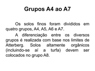 Grupos A4 ao A7
Os solos finos foram divididos em
quatro grupos, A4, A5, A6 e A7.
A diferenciação entre os diversos
grupos é realizada com base nos limites de
Atterberg. Solos altamente orgânicos
(incluindo-se aí a turfa) devem ser
colocados no grupo A8.
 