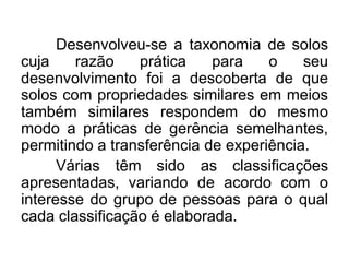 Desenvolveu-se a taxonomia de solos
cuja razão prática para o seu
desenvolvimento foi a descoberta de que
solos com propriedades similares em meios
também similares respondem do mesmo
modo a práticas de gerência semelhantes,
permitindo a transferência de experiência.
Várias têm sido as classificações
apresentadas, variando de acordo com o
interesse do grupo de pessoas para o qual
cada classificação é elaborada.
 