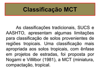 Classificação MCT
As classificações tradicionais, SUCS e
AASHTO, apresentam algumas limitações
para classificação de solos provenientes de
regiões tropicais. Uma classificação mais
apropriada aos solos tropicais, com ênfase
em projetos de estradas, foi proposta por
Nogami e Villilbor (1981), a MCT (miniatura,
compactação, tropical.
 