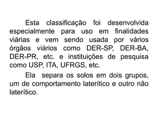 Esta classificação foi desenvolvida
especialmente para uso em finalidades
viárias e vem sendo usada por vários
órgãos viários como DER-SP, DER-BA,
DER-PR, etc. e instituições de pesquisa
como USP, ITA, UFRGS, etc.
Ela separa os solos em dois grupos,
um de comportamento laterítico e outro não
laterítico.
 