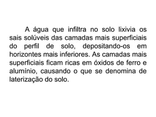 A água que infiltra no solo lixivia os
sais solúveis das camadas mais superficiais
do perfil de solo, depositando-os em
horizontes mais inferiores. As camadas mais
superficiais ficam ricas em óxidos de ferro e
alumínio, causando o que se denomina de
laterização do solo.
 