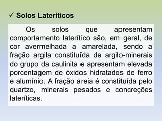 Os solos que apresentam
comportamento laterítico são, em geral, de
cor avermelhada a amarelada, sendo a
fração argila constituída de argilo-minerais
do grupo da caulinita e apresentam elevada
porcentagem de óxidos hidratados de ferro
e alumínio. A fração areia é constituída pelo
quartzo, minerais pesados e concreções
lateríticas.
 Solos Lateríticos
 