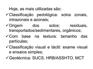 Hoje, as mais utilizadas são:
Classificação pedológica: solos zonais,
intrazonais e azonais;
Origem dos solos: residuais,
transportados/sedimentares, orgânicos;
Com base na textura: tamanho das
partículas;
Classificação visual e táctil: exame visual
e ensaios simples;
Geotécnica: SUCS, HRB/ASSHTO, MCT
 