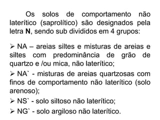 Os solos de comportamento não
laterítico (saprolítico) são designados pela
letra N, sendo sub divididos em 4 grupos:
 NA – areias siltes e misturas de areias e
siltes com predominância de grão de
quartzo e /ou mica, não laterítico;
 NA` - misturas de areias quartzosas com
finos de comportamento não laterítico (solo
arenoso);
 NS` - solo siltoso não laterítico;
 NG` - solo argiloso não laterítico.
 