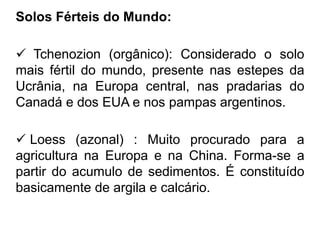 Solos Férteis do Mundo:
 Tchenozion (orgânico): Considerado o solo
mais fértil do mundo, presente nas estepes da
Ucrânia, na Europa central, nas pradarias do
Canadá e dos EUA e nos pampas argentinos.
 Loess (azonal) : Muito procurado para a
agricultura na Europa e na China. Forma-se a
partir do acumulo de sedimentos. É constituído
basicamente de argila e calcário.
 