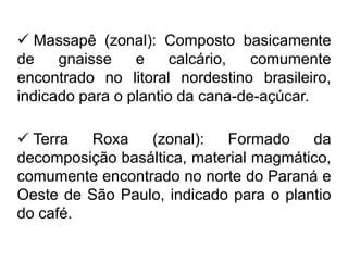  Massapê (zonal): Composto basicamente
de gnaisse e calcário, comumente
encontrado no litoral nordestino brasileiro,
indicado para o plantio da cana-de-açúcar.
 Terra Roxa (zonal): Formado da
decomposição basáltica, material magmático,
comumente encontrado no norte do Paraná e
Oeste de São Paulo, indicado para o plantio
do café.
 
