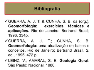 GUERRA, A. J. T. & CUNHA, S. B. da (org.).
Geomorfologia: exercícios, técnicas e
aplicações. Rio de Janeiro: Bertrand Brasil,
1996, 334p.
GUERRA, A. J. T.; CUNHA, S. B.
Geomorfologia: uma atualização de bases e
conceitos. Rio de Janeiro: Bertrand Brasil, 2.
ed., 1995. 472 p.
LEINZ, V.; AMARAL, S. E. Geologia Geral.
São Paulo: Nacional, 1980.
Bibliografia
 