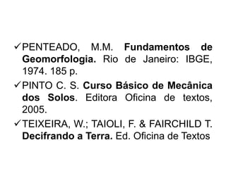PENTEADO, M.M. Fundamentos de
Geomorfologia. Rio de Janeiro: IBGE,
1974. 185 p.
PINTO C. S. Curso Básico de Mecânica
dos Solos. Editora Oficina de textos,
2005.
TEIXEIRA, W.; TAIOLI, F. & FAIRCHILD T.
Decifrando a Terra. Ed. Oficina de Textos
 