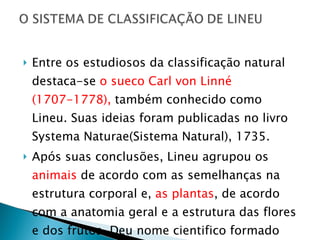 Entre os estudiosos da classificação natural destaca-se  o sueco Carl von Linné (1707-1778),  também conhecido como Lineu. Suas ideias foram publicadas no livro Systema Naturae(Sistema Natural), 1735.  Após suas conclusões, Lineu agrupou os  animais  de acordo com as semelhanças na estrutura corporal e,  as plantas , de acordo com a anatomia geral e a estrutura das flores e dos frutos. Deu nome cientifico formado por mais de uma palavra, em latim. 