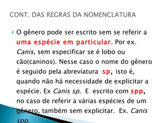 O gênero pode ser escrito sem se referir a  uma espécie em particular . Por ex.  Canis , sem especificar se é lobo ou cão(caninos). Nesse caso o nome do gênero é seguido pela abreviatura  sp ,  isto é, quando não há necessidade de explicitar a espécie. Ex  Canis sp .  E  escrito com  spp ,  no caso de referir a várias espécies de um gênero, também sem explicitar.  Ex.  Canis spp. 