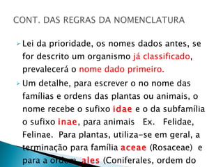 Lei da prioridade, os nomes dados antes, se for descrito um organismo  já classificado , prevalecerá o  nome dado primeiro. Um detalhe, para escrever o no nome das famílias e ordens das plantas ou animais, o nome recebe o sufixo  idae  e o da subfamília o sufixo  inae , para animais  Ex.  Felidae, Felinae.  Para plantas, utiliza-se em geral, a terminação para família  aceae   (Rosaceae)  e para a ordem,  ales  (Coniferales, ordem do pinheiro). 