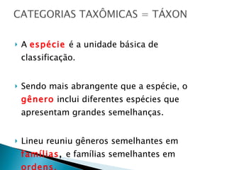 A  espécie   é a unidade básica de classificação. Sendo mais abrangente que a espécie, o  gênero  inclui diferentes espécies que apresentam grandes semelhanças. Lineu reuniu gêneros semelhantes em  famílias ,  e famílias semelhantes em  ordens. 