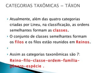 Atualmente, além das quatro categorias criadas por Lineu, na classificação, as ordens semelhantes formam as  classes .  O conjunto de classes semelhantes formam  os  filos  e os filos estão reunidos em  Reinos .  Assim as categorias taxonômicas são 7:  Reino-filo-classe-ordem-família-gênero-espécie . 